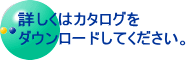 詳しくはカタログを ダウンロードしてください。